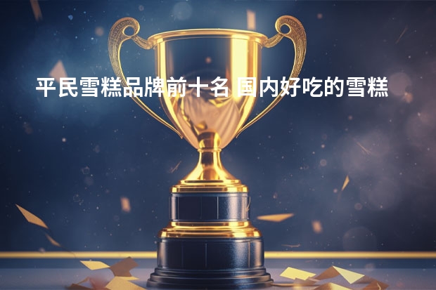 平民雪糕品牌前十名 国内好吃的雪糕是怎么排名的？