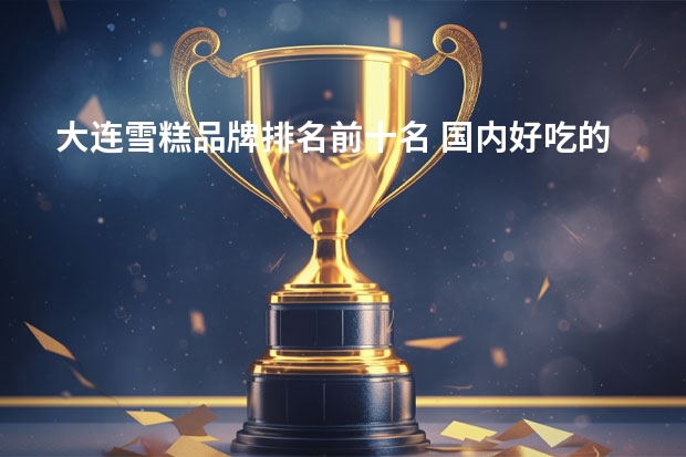 大连雪糕品牌排名前十名 国内好吃的雪糕是怎么排名的？