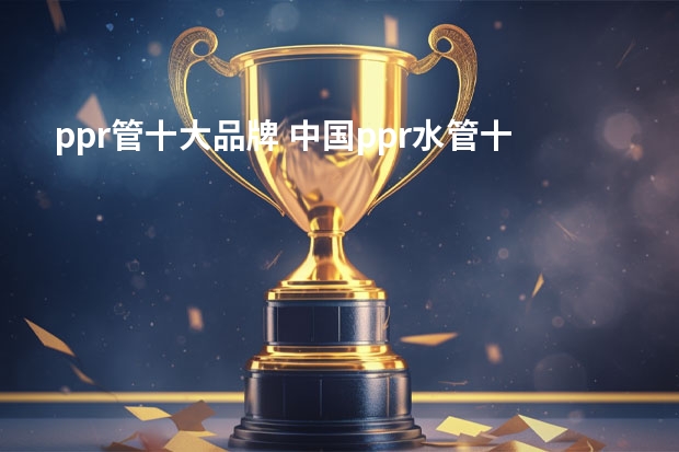 ppr管十大品牌 中国ppr水管十大品牌有哪些?