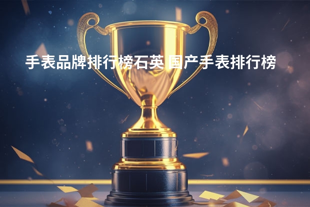 手表品牌排行榜石英 国产手表排行榜前十名都有哪些？