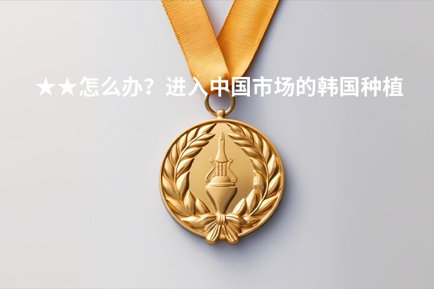 ★★怎么办？进入中国市场的韩国种植牙有哪些品牌,种植牙有哪些优点？