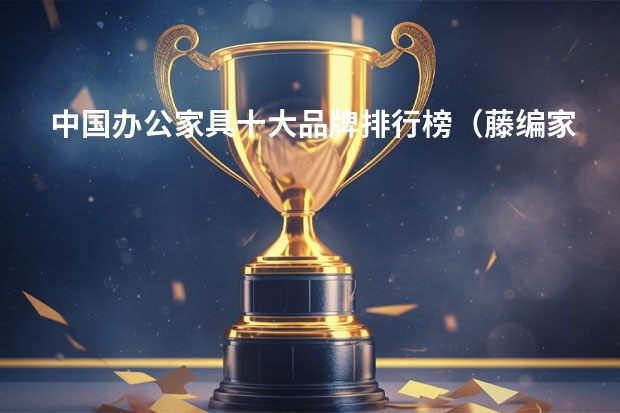 中国办公家具十大品牌排行榜（藤编家具十大品牌推荐）