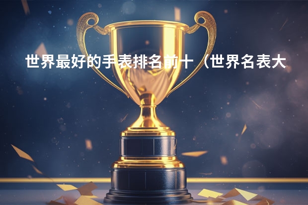 世界最好的手表排名前十（世界名表大全排行榜第一名(世界名牌手表前二十名?)）