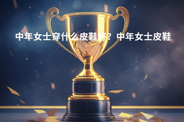 中年女士穿什么皮鞋好？中年女士皮鞋品牌排行榜